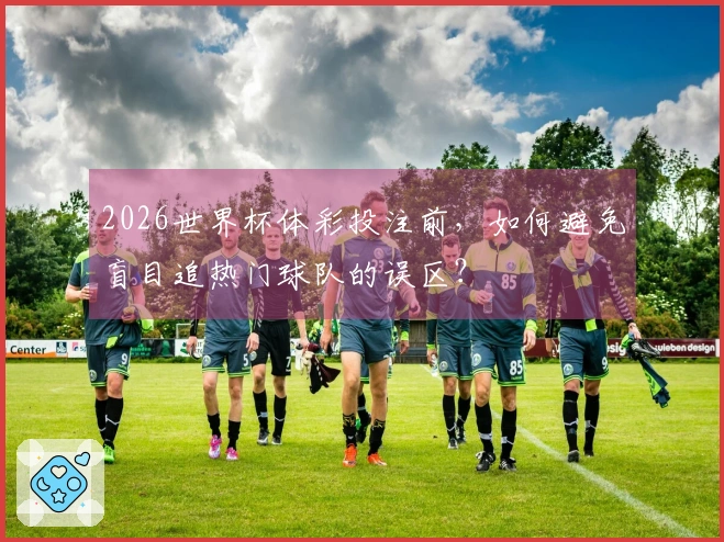 2026世界杯体彩投注前，如何避免盲目追热门球队的误区？
