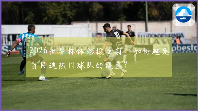 2026世界杯体彩投注前，如何避免盲目追热门球队的误区？