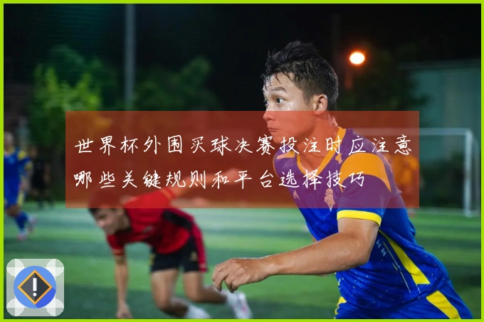 世界杯外围买球决赛投注时应注意哪些关键规则和平台选择技巧